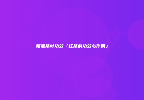 粗老茶叶功效「红茶的功效与作用」