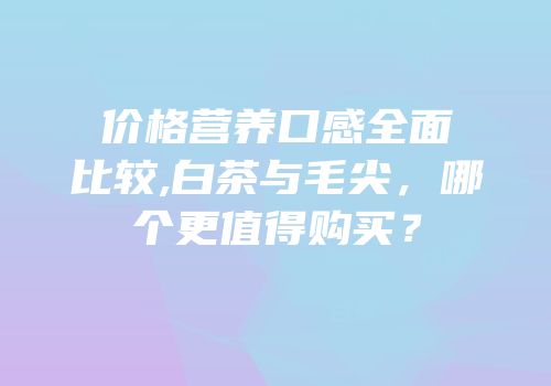 价格营养口感全面比较,白茶与毛尖，哪个更值得购买？