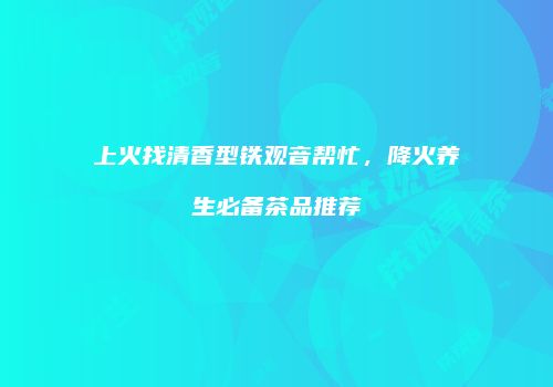 上火找清香型铁观音帮忙，降火养生必备茶品推荐