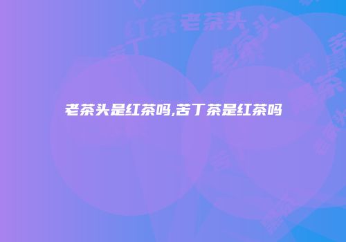 老茶头是红茶吗,苦丁茶是红茶吗