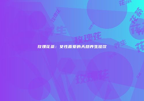 玫瑰花茶：女性喜爱的天然养生佳饮