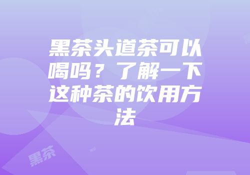 黑茶头道茶可以喝吗？了解一下这种茶的饮用方法