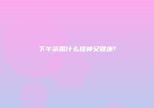 下午茶喝什么提神又健康?