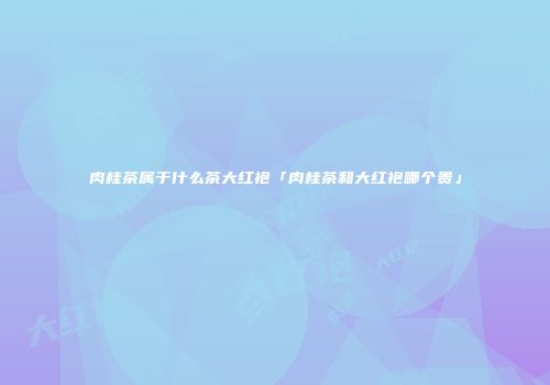 肉桂茶属于什么茶大红袍「肉桂茶和大红袍哪个贵」