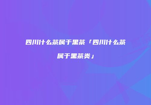 四川什么茶属于黑茶「四川什么茶属于黑茶类」