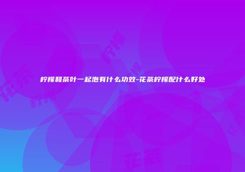 柠檬和茶叶一起泡有什么功效-花茶柠檬配什么好处