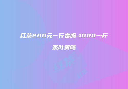 红茶200元一斤贵吗-1000一斤茶叶贵吗