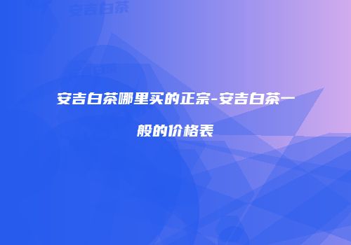 安吉白茶哪里买的正宗-安吉白茶一般的价格表