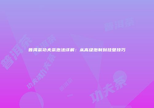 普洱茶功夫茶泡法详解：从高级泡制到挂壁技巧