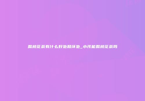 喝桃花茶有什么好处和坏处_小孩能喝桃花茶吗