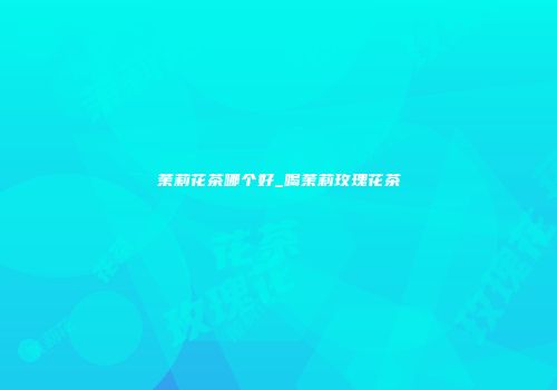 茉莉花茶哪个好_喝茉莉玫瑰花茶