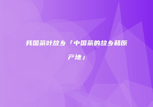 我国茶叶故乡「中国茶的故乡和原产地」