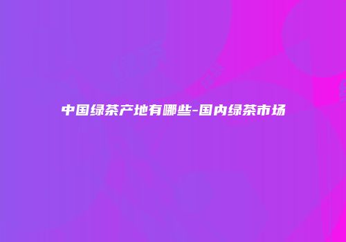 中国绿茶产地有哪些-国内绿茶市场