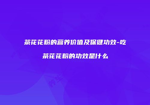 茶花花粉的营养价值及保健功效-吃茶花花粉的功效是什么
