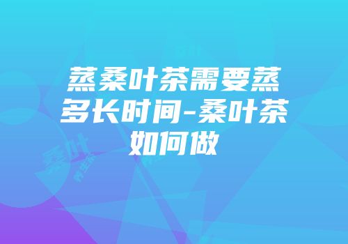 蒸桑叶茶需要蒸多长时间-桑叶茶如何做