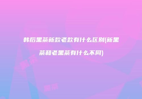 韩后黑茶新款老款有什么区别(新黑茶和老黑茶有什么不同)