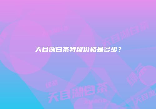 天目湖白茶特级价格是多少？