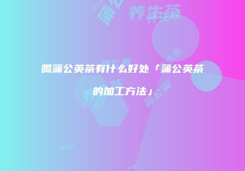 喝蒲公英茶有什么好处「蒲公英茶的加工方法」