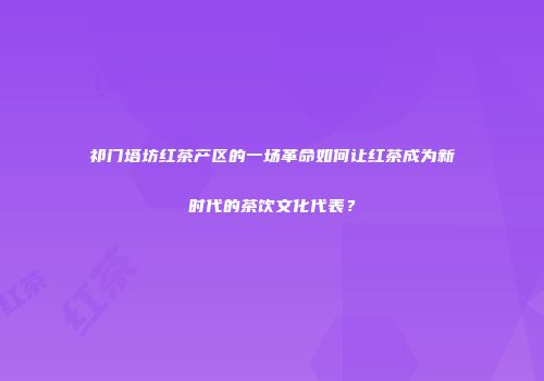 祁门塔坊红茶产区的一场革命如何让红茶成为新时代的茶饮文化代表？