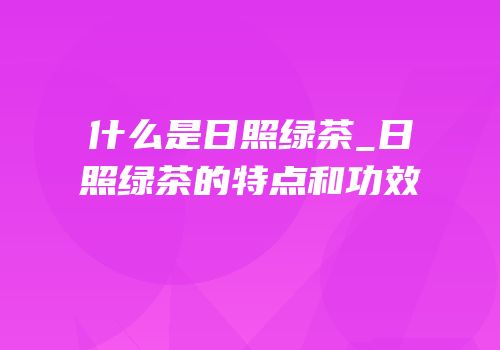 什么是日照绿茶_日照绿茶的特点和功效
