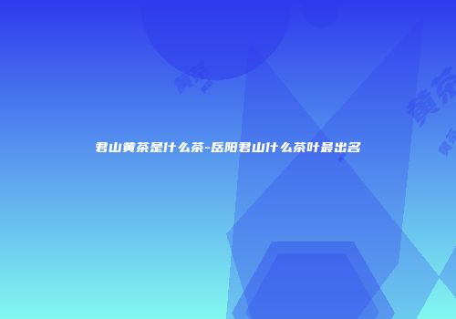 君山黄茶是什么茶-岳阳君山什么茶叶最出名