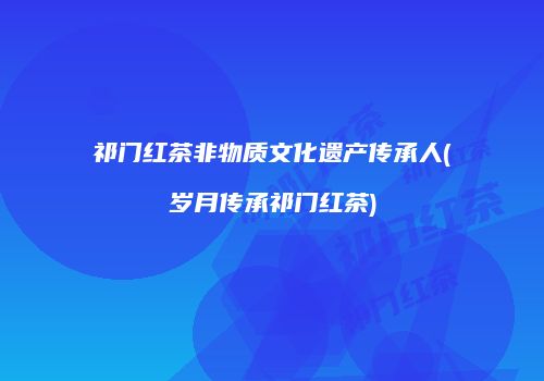 祁门红茶非物质文化遗产传承人(岁月传承祁门红茶)