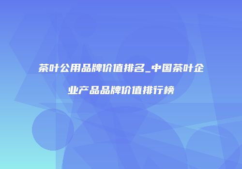 茶叶公用品牌价值排名_中国茶叶企业产品品牌价值排行榜