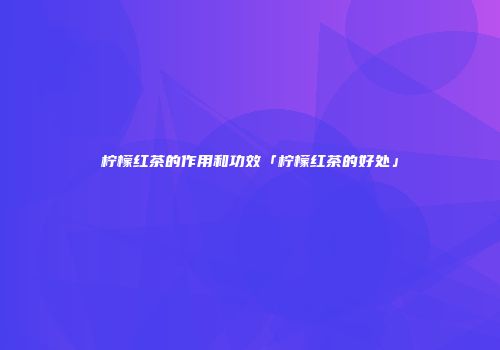 柠檬红茶的作用和功效「柠檬红茶的好处」