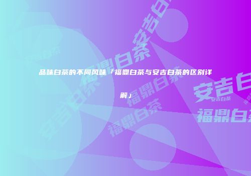 品味白茶的不同风味「福鼎白茶与安吉白茶的区别详解」