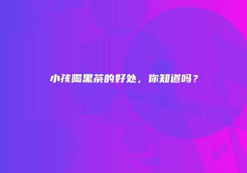 小孩喝黑茶的好处，你知道吗？