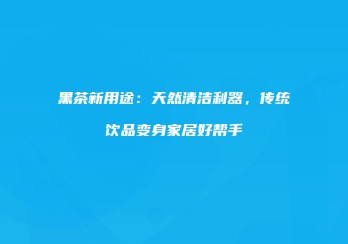 黑茶新用途：天然清洁利器，传统饮品变身家居好帮手