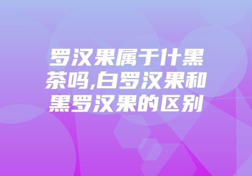 罗汉果属于什黑茶吗,白罗汉果和黑罗汉果的区别