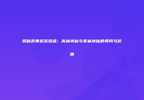 揭秘武夷岩茶珍品：高枞水仙与老枞水仙的异同与价值