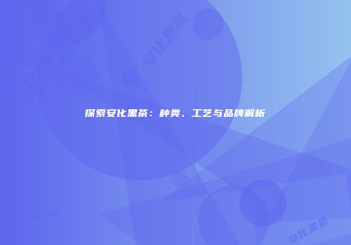 探索安化黑茶：种类、工艺与品牌解析