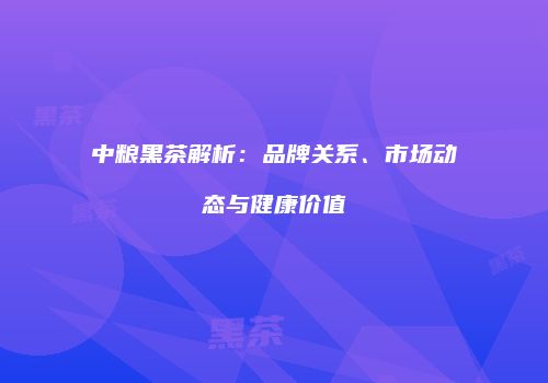 中粮黑茶解析：品牌关系、市场动态与健康价值