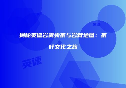揭秘英德岩雾尖茶与岩背地图：茶叶文化之旅