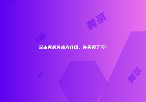 安吉黄茶价格大介绍，你买贵了吗？