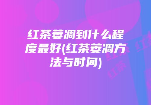 红茶萎凋到什么程度最好(红茶萎凋方法与时间)