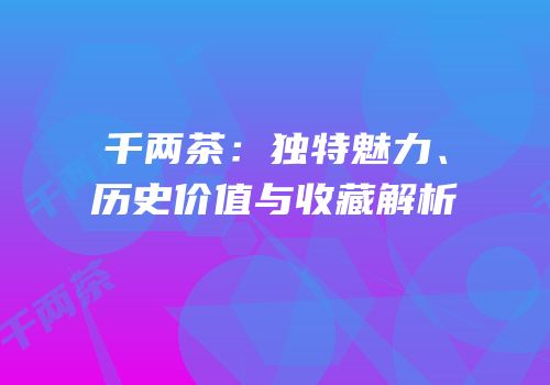 千两茶：独特魅力、历史价值与收藏解析