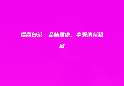 福鼎白茶：品味健康，享受清新雅致