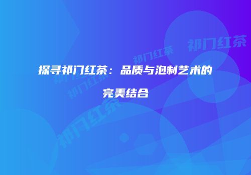 探寻祁门红茶：品质与泡制艺术的完美结合