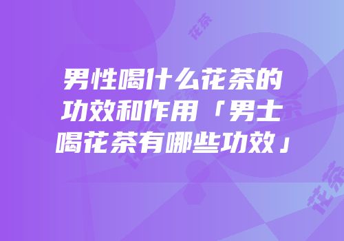 男性喝什么花茶的功效和作用「男士喝花茶有哪些功效」