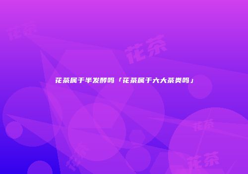 花茶属于半发酵吗「花茶属于六大茶类吗」