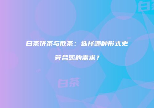 白茶饼茶与散茶：选择哪种形式更符合您的需求？