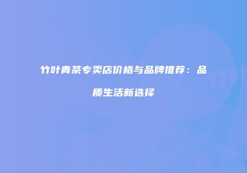 竹叶青茶专卖店价格与品牌推荐：品质生活新选择