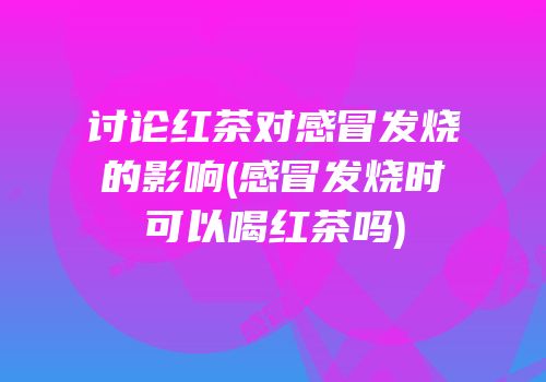 讨论红茶对感冒发烧的影响(感冒发烧时可以喝红茶吗)