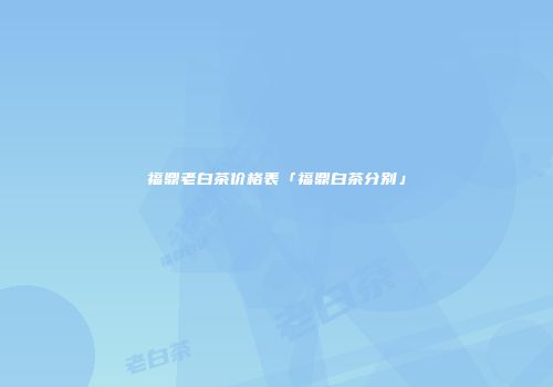 福鼎老白茶价格表「福鼎白茶分别」