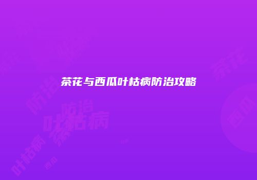 茶花与西瓜叶枯病防治攻略