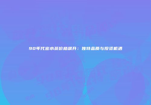 90年代密水茶价格飙升：独特品质与投资机遇