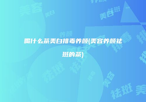 喝什么茶美白排毒养颜(美容养颜祛斑的茶)